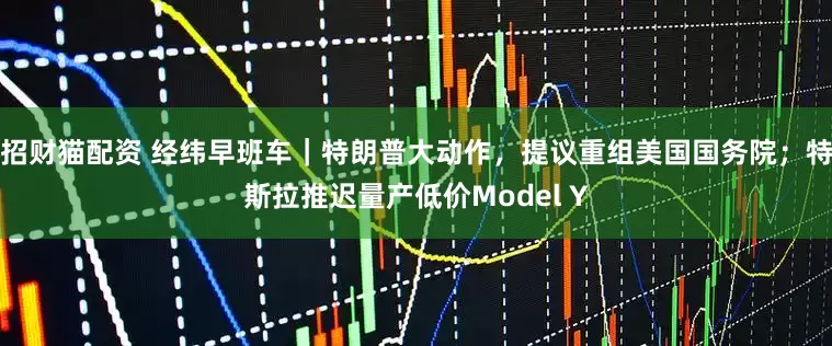 招财猫配资 经纬早班车｜特朗普大动作，提议重组美国国务院；特斯拉推迟量产低价Model Y