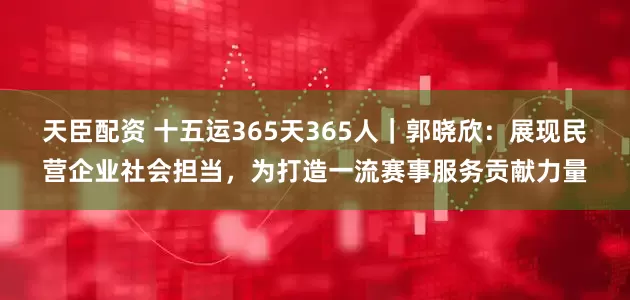 天臣配资 十五运365天365人｜郭晓欣：展现民营企业社会担当，为打造一流赛事服务贡献力量