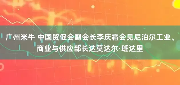 广州米牛 中国贸促会副会长李庆霜会见尼泊尔工业、商业与供应部长达莫达尔·班达里
