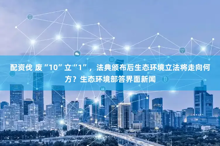 配资伐 废“10”立“1”，法典颁布后生态环境立法将走向何方？生态环境部答界面新闻
