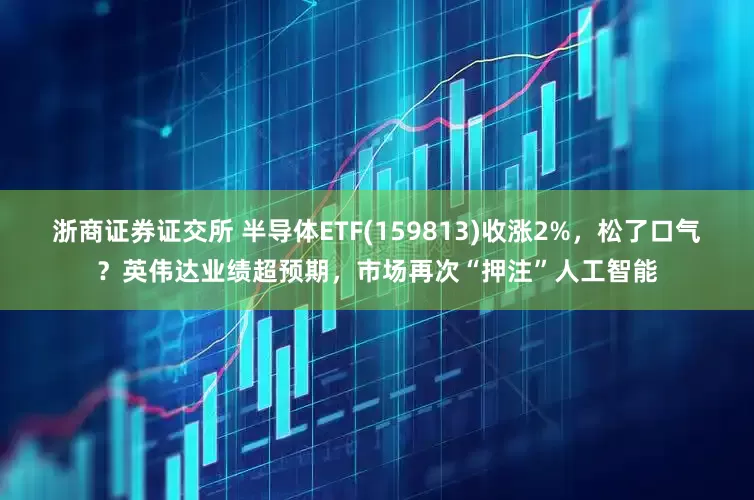 浙商证券证交所 半导体ETF(159813)收涨2%，松了口气？英伟达业绩超预期，市场再次“押注”人工智能