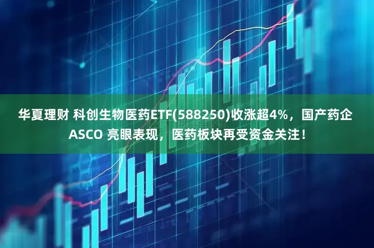 华夏理财 科创生物医药ETF(588250)收涨超4%，国产药企 ASCO 亮眼表现，医药板块再受资金关注！