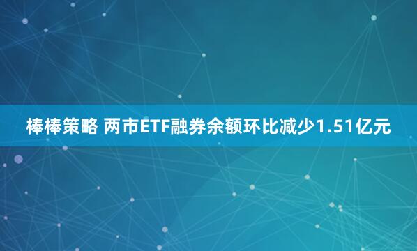 棒棒策略 两市ETF融券余额环比减少1.51亿元