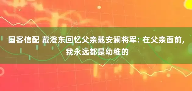 国客信配 戴澄东回忆父亲戴安澜将军: 在父亲面前, 我永远都是幼稚的