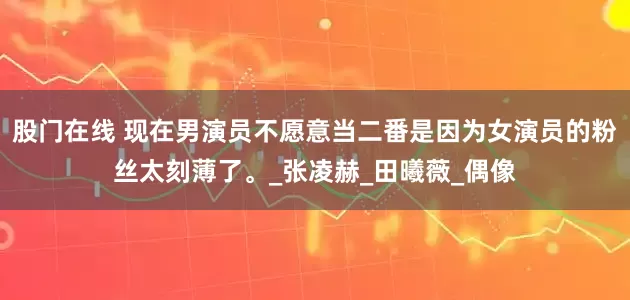 股门在线 现在男演员不愿意当二番是因为女演员的粉丝太刻薄了。_张凌赫_田曦薇_偶像