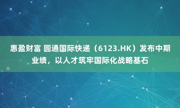 惠盈财富 圆通国际快递（6123.HK）发布中期业绩，以人才筑牢国际化战略基石