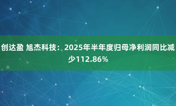 创达盈 旭杰科技：2025年半年度归母净利润同比减少112.86%