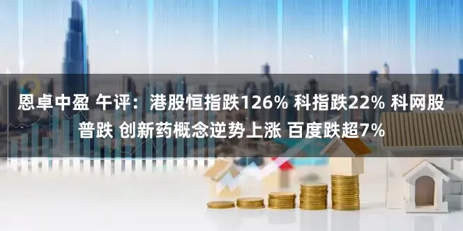 恩卓中盈 午评：港股恒指跌126% 科指跌22% 科网股普跌 创新药概念逆势上涨 百度跌超7%