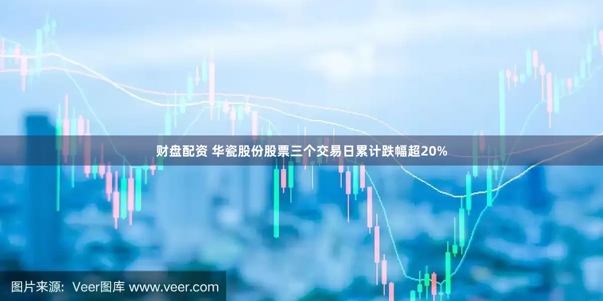财盘配资 华瓷股份股票三个交易日累计跌幅超20%