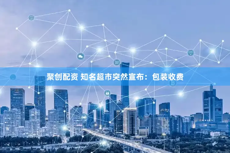 聚创配资 知名超市突然宣布：包装收费